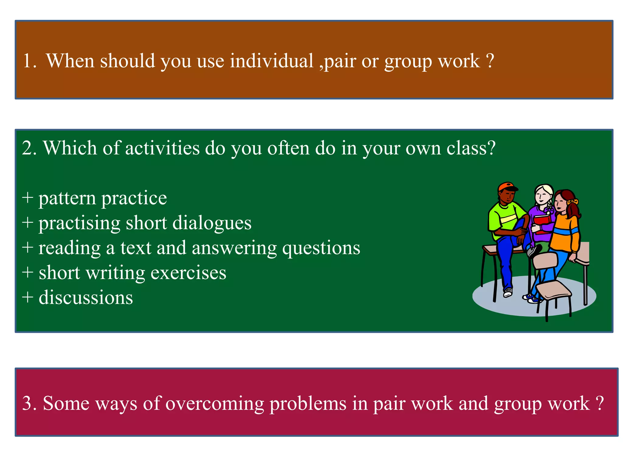 1. When should you use individual ,pair or group work ?
2. Which of activities do you often do in your own class?
+ pattern practice
+ practising short dialogues
+ reading a text and answering questions
+ short writing exercises
+ discussions
3. Some ways of overcoming problems in pair work and group work ?
 