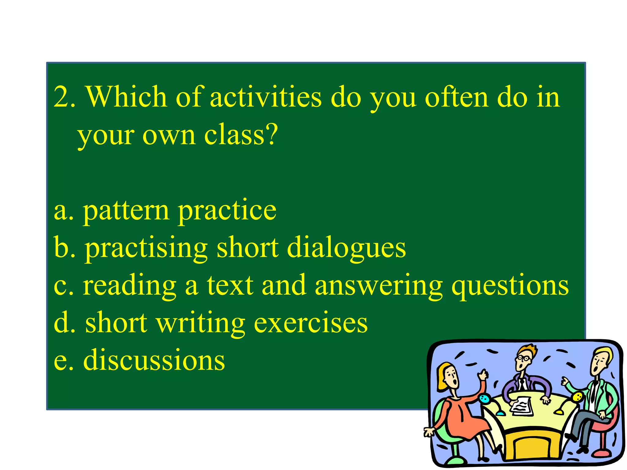 2. Which of activities do you often do in
your own class?
a. pattern practice
b. practising short dialogues
c. reading a text and answering questions
d. short writing exercises
e. discussions
 