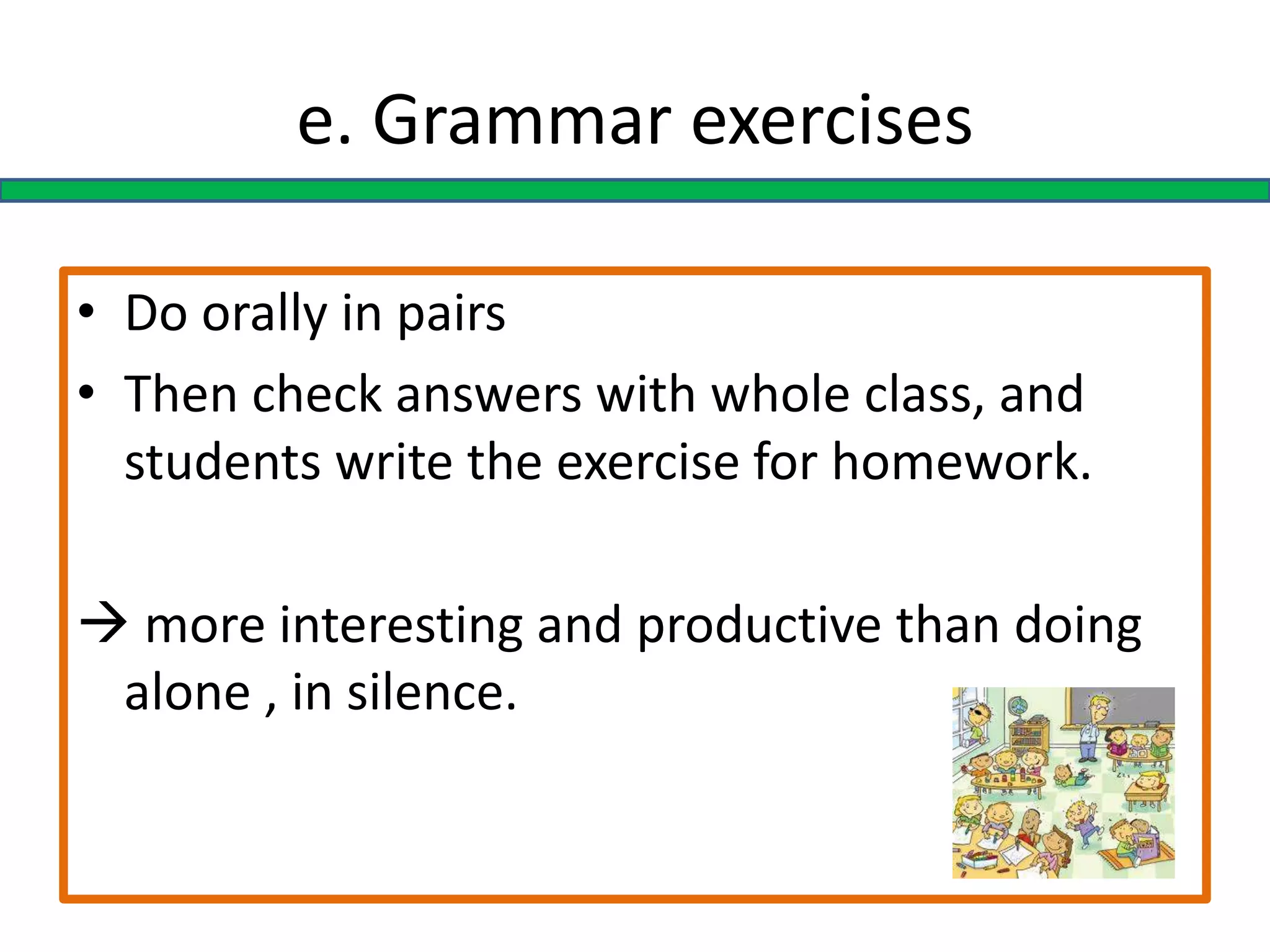e. Grammar exercises
• Do orally in pairs
• Then check answers with whole class, and
students write the exercise for homework.
 more interesting and productive than doing
alone , in silence.
 