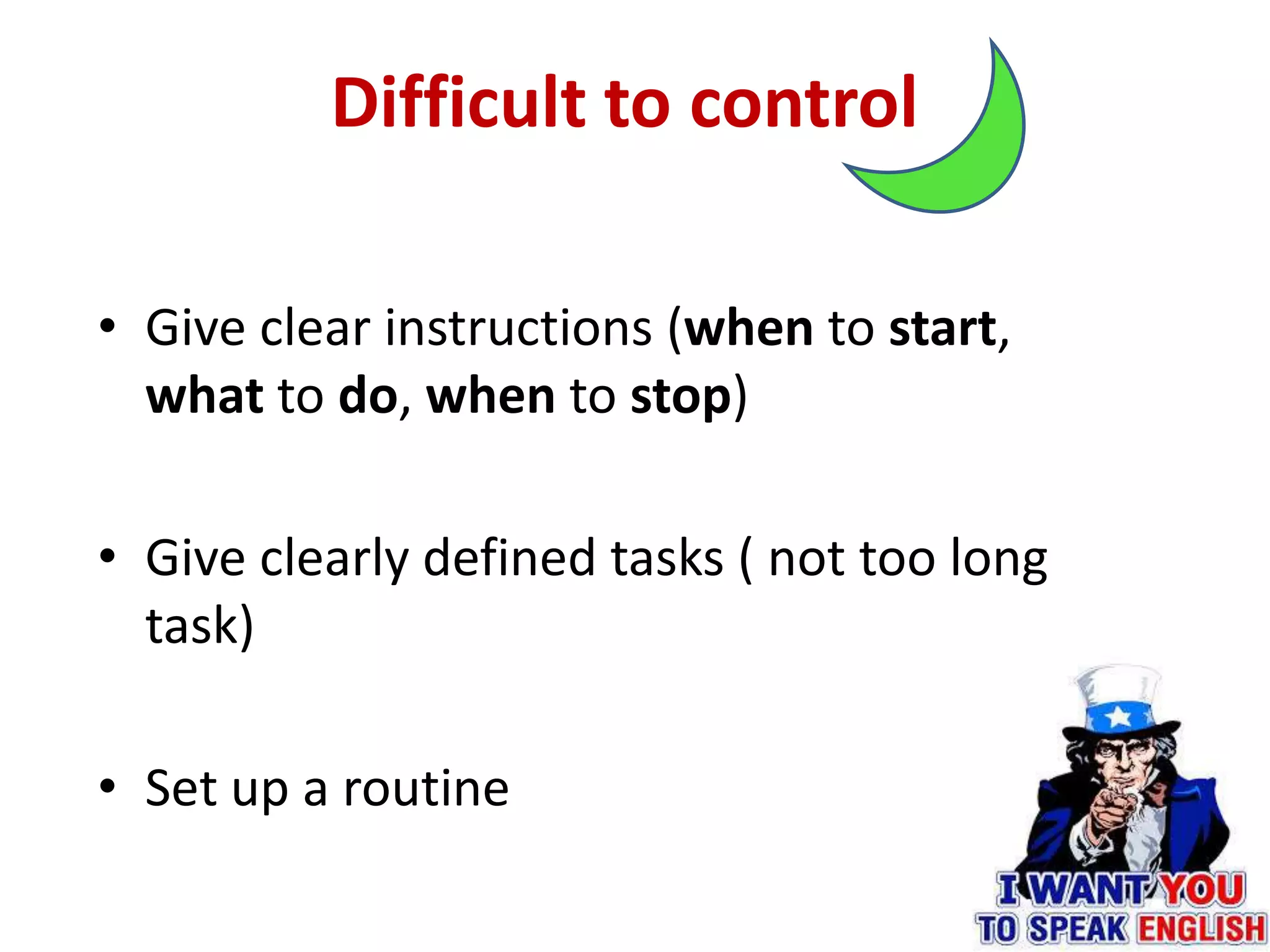 Difficult to control
• Give clear instructions (when to start,
what to do, when to stop)
• Give clearly defined tasks ( not too long
task)
• Set up a routine
 