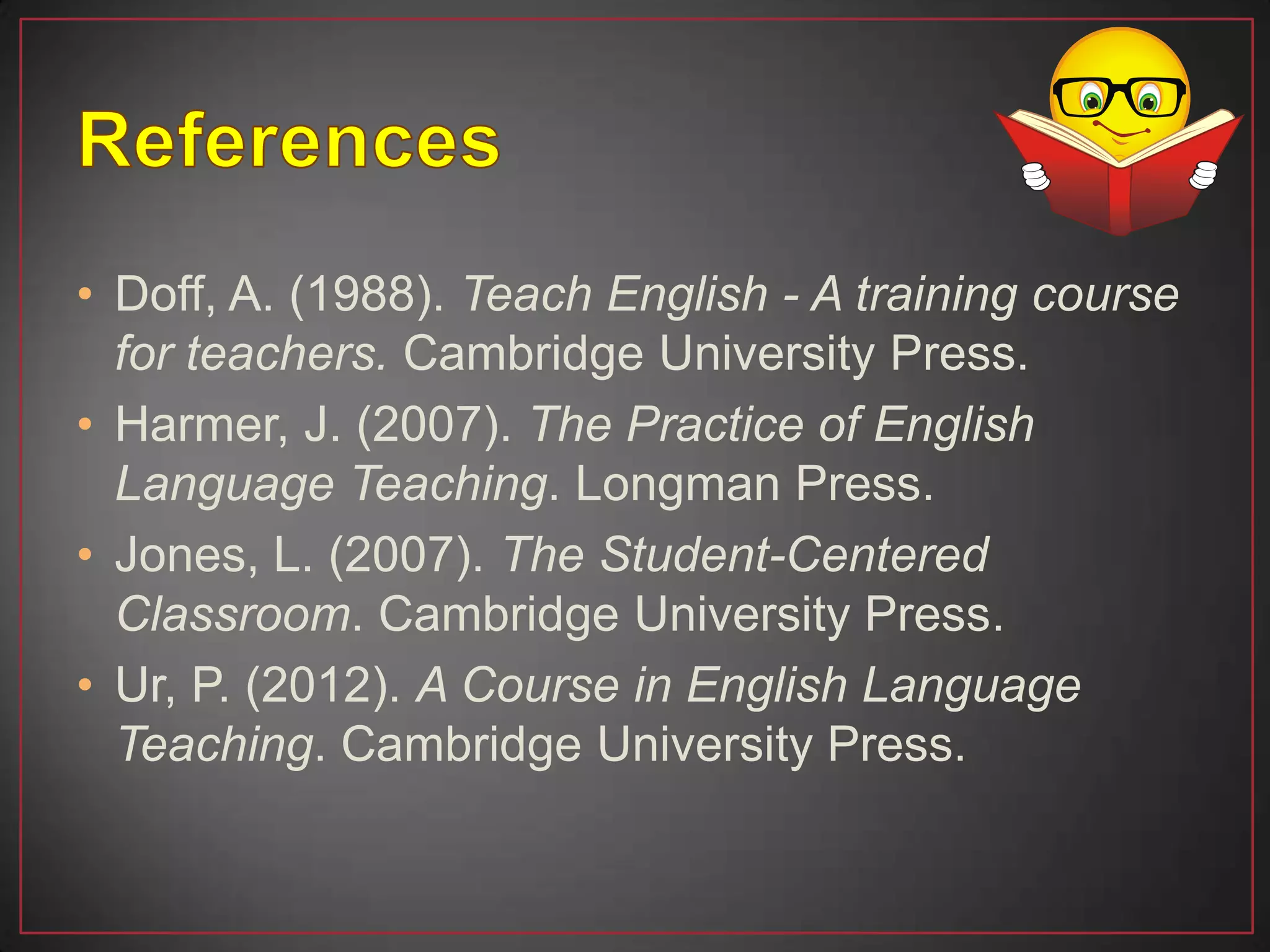 • Doff, A. (1988). Teach English - A training course
for teachers. Cambridge University Press.
• Harmer, J. (2007). The Practice of English
Language Teaching. Longman Press.
• Jones, L. (2007). The Student-Centered
Classroom. Cambridge University Press.
• Ur, P. (2012). A Course in English Language
Teaching. Cambridge University Press.
 