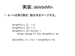 実装: deleteMin
• ルートを取り除き、部分木をマージする。


   mergePairs [] = E
   mergePairs [h] = h
   mergePairs (h1:h2:hs) =
       merge (merge h1 h2) mergePairs hs

   deleteMin (T x hs) = mergePairs hs
 