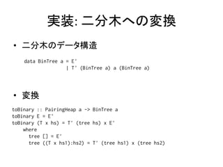 実装: 二分木への変換
• 二分木のデータ構造
    data BinTree a = E'
                   | T' (BinTree a) a (BinTree a)




• 変換
toBinary :: PairingHeap a -> BinTree a
toBinary E = E'
toBinary (T x hs) = T' (tree hs) x E'
    where
      tree [] = E'
      tree ((T x hs1):hs2) = T' (tree hs1) x (tree hs2)
 