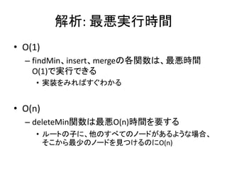 解析: 最悪実行時間
• O(1)
  – findMin、insert、mergeの各関数は、最悪時間
    O(1)で実行できる
     • 実装をみればすぐわかる


• O(n)
  – deleteMin関数は最悪O(n)時間を要する
     • ルートの子に、他のすべてのノードがあるような場合、
       そこから最少のノードを見つけるのにO(n)
 