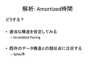 解析: Amortized時間
どうする？

• 適当な構造を仮定してみる
 – Scrambled Pairing


• 既存のデータ構造との類似点に注目する
 – Splay木
 