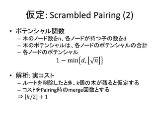 仮定: Scrambled Pairing (2)
• ポテンシャル関数
 – 木のノード数をn、各ノードが持つ子の数をd
 – 木のポテンシャルは、各ノードのポテンシャルの合計
 – 各ノードのポテンシャル
             1 − min 𝑑,   𝑛

• 解析: 実コスト
 – ルートを削除したとき、k個の木が残ると仮定する
 – コストをPairing時のmerge回数とする
 ⇒ 𝑘/2 + 1
 