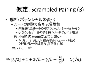 仮定: Scrambled Pairing (3)
• 解析: ポテンシャルの変化
  – ルートの削除で高々 2 𝑛 増加
    • 削除されたルートのポテンシャル: 1 − √𝑛 から 0
    • 少なくとも √𝑛 個の子を持つノードごとに 1 増加
  – Pairing時のmergeごとに 1 減少
    • ただし、 すでに √𝑛 個の子をもつノードを除く
      （そういうノードは高々 𝑛存在する）
  ⇒ 𝑘/2 − √𝑛

                          𝑘
⇒ 𝑘/2 + 1 + 2 𝑛 + ( 𝑛 −       ) = 𝑂(√𝑛)
                          2
 