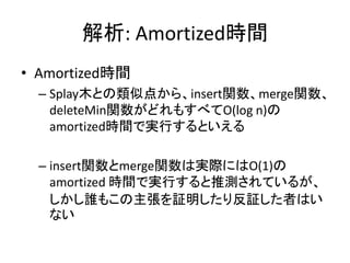 解析: Amortized時間
• Amortized時間
  – Splay木との類似点から、insert関数、merge関数、
    deleteMin関数がどれもすべてO(log n)の
    amortized時間で実行するといえる

  – insert関数とmerge関数は実際にはO(1)の
    amortized 時間で実行すると推測されているが、
    しかし誰もこの主張を証明したり反証した者はい
    ない
 