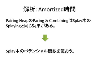解析: Amortized時間
Pairing HeapのParing & CombiningはSplay木の
Splayingと同じ効果がある。




Splay木のポテンシャル関数を使おう。
 