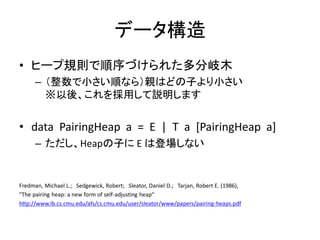データ構造
• ヒープ規則で順序づけられた多分岐木
      – （整数で小さい順なら）親はどの子より小さい
        ※以後、これを採用して説明します


• data PairingHeap a = E | T a [PairingHeap a]
      – ただし、Heapの子に E は登場しない


Fredman, Michael L.; Sedgewick, Robert; Sleator, Daniel D.; Tarjan, Robert E. (1986),
"The pairing heap: a new form of self-adjusting heap“
http://www.lb.cs.cmu.edu/afs/cs.cmu.edu/user/sleator/www/papers/pairing-heaps.pdf
 