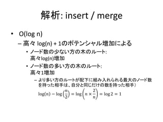 解析: insert / merge
• O(log n)
  – 高々 log(n) + 1のポテンシャル増加による
    • ノード数の少ない方の木のルート:
      高々log(n)増加
    • ノード数の多い方の木のルート:
      高々1増加
       – より多い方のルートが配下に組み入れられる最大のノード数
         を持った相手は、自分と同じだけの数を持った相手）
                     𝑛           2
         log 𝑛 − log   = log 𝑛 ×   = log 2 = 1
                     2           𝑛
 