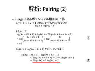 解析: Pairing (2)
– mergeによるポテンシャル増加の上界
 𝑥, 𝑦 > 0 , 𝑥 + 𝑦 ≤ 1 となる、すべての x, y について
                    log 𝑥 + log 𝑦 ≤ −2

 したがって、
 log #𝑎 + #𝑏 + 1 + log #𝑐 − 2 log #𝑎 + #𝑏 + #𝑐 + 2
          #𝑎 + #𝑏 + 1                 #𝑐
 = log                   + log                          ③
        #𝑎 + #𝑏 + #𝑐 + 2        #𝑎 + #𝑏 + #𝑐 + 2
 ≤ −2

 log #𝑐 ≤ log(#𝑏 + #𝑐 + 1) だから、②と③より、

     log #𝑎 + #𝑏 + 1 − log #𝑏 + #𝑐 + 1
              < 2 log #𝑎 + #𝑏 + #𝑐 + 2 − 2 log #𝑐 − 2
              = 2 log #𝑥 − 2 log #𝑐 − 2                 ④
 