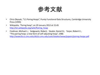 参考文献
•   Chris Okasaki, “5.5 Paring Heaps”, Purely Functional Data Structures, Cambridge University
    Press (1999)
•   Wikipedia, “Paring heap”, on 29 January 2012 at 15:45
    http://en.wikipedia.org/wiki/Pairing_heap
•   Fredman, Michael L.; Sedgewick, Robert; Sleator, Daniel D.; Tarjan, Robert E.,
    "The pairing heap: a new form of self-adjusting heap“, 1986
    http://www.lb.cs.cmu.edu/afs/cs.cmu.edu/user/sleator/www/papers/pairing-heaps.pdf
 