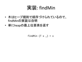 実装: findMin
• 木はヒープ規則で順序づけられているので、
  findMinの実装は自明
• 単にheapの最上位要素を返す


        findMin (T x _) = x
 