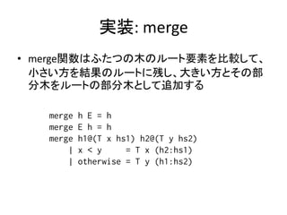 実装: merge
• merge関数はふたつの木のルート要素を比較して、
  小さい方を結果のルートに残し、大きい方とその部
  分木をルートの部分木として追加する

   merge   h E = h
   merge   E h = h
   merge   h1@(T x hs1) h2@(T y hs2)
       |   x < y     = T x (h2:hs1)
       |   otherwise = T y (h1:hs2)
 