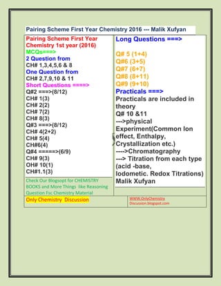 Pairing Scheme First Year Chemistry 2016 --- Malik Xufyan
Pairing Scheme First Year
Chemistry 1st year (2016)
MCQs===>
2 Question from
CH# 1,3,4,5,6 & 8
One Question from
CH# 2,7,9,10 & 11
Short Questions ====>
Q#2 ===>(8/12)
CH# 1(3)
CH# 2(2)
CH# 7(2)
CH# 8(3)
Q#3 ===>(8/12)
CH# 4(2+2)
CH# 5(4)
CH#6(4)
Q#4 =====>(6/9)
CH# 9(3)
OH# 10(1)
CH#1.1(3)
Check Our Blogsopt for CHEMISTRY
BOOKS and More Things like Reasoning
Question Fsc Chemistry Material
Long Questions ===>
Q# 5 (1+4)
Q#6 (3+5)
Q#7 (6+7)
Q#8 (8+11)
Q#9 (9+10)
Practicals ===>
Practicals are included in
theory
Q# 10 &11
--->physical
Experiment(Common Ion
effect, Enthalpy,
Crystallization etc.)
---->Chromatography
---> Titration from each type
(acid -base,
lodometic. Redox Titrations)
Malik Xufyan
Only Chemistry Discussion WWW.OnlyChemistry
Discussion.blogspot.com
 