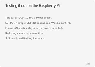 Testing it out on the Raspberry Pi 
Targeting 720p, 1080p a sweet dream. 
60FPS on simple CSS 3D animations, WebGL content. 
Fluent 720p video playback (hardware decoder). 
Reducing memory consumption. 
Still, weak and limiting hardware. 
16/20 
 