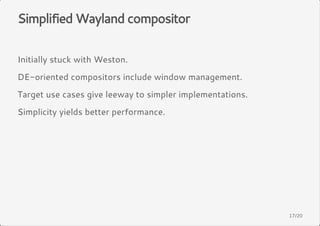 Simplified Wayland compositor 
Initially stuck with Weston. 
DE-oriented compositors include window management. 
Target use cases give leeway to simpler implementations. 
Simplicity yields better performance. 
17/20 
 
