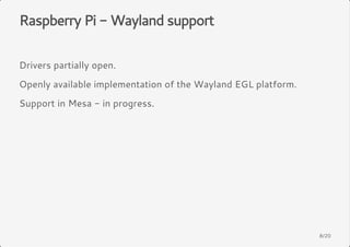 Raspberry Pi - Wayland support 
Drivers partially open. 
Openly available implementation of the Wayland EGL platform. 
Support in Mesa - in progress. 
8/20 
 
