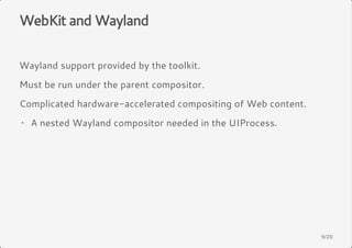 WebKit and Wayland 
Wayland support provided by the toolkit. 
Must be run under the parent compositor. 
Complicated hardware-accelerated compositing of Web content. 
A nested Wayland compositor needed · in the UIProcess. 
9/20 
 