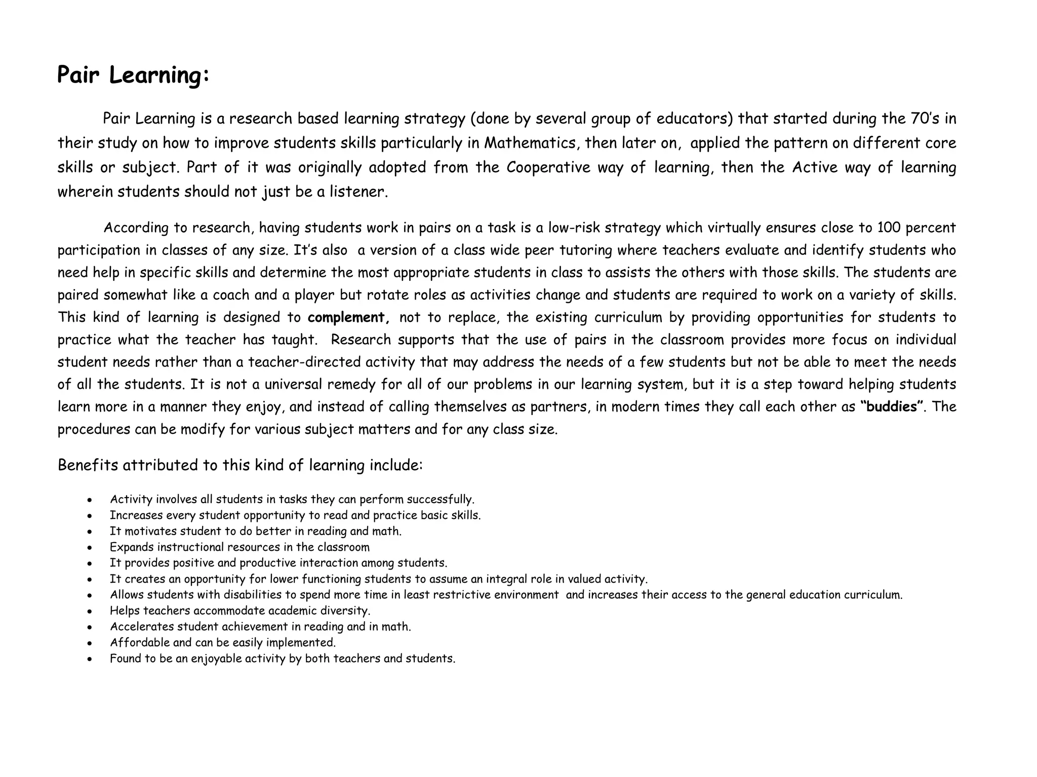 Pair Learning:
Pair Learning is a research based learning strategy (done by several group of educators) that started during the 70’s in
their study on how to improve students skills particularly in Mathematics, then later on, applied the pattern on different core
skills or subject. Part of it was originally adopted from the Cooperative way of learning, then the Active way of learning
wherein students should not just be a listener.
According to research, having students work in pairs on a task is a low-risk strategy which virtually ensures close to 100 percent
participation in classes of any size. It’s also a version of a class wide peer tutoring where teachers evaluate and identify students who
need help in specific skills and determine the most appropriate students in class to assists the others with those skills. The students are
paired somewhat like a coach and a player but rotate roles as activities change and students are required to work on a variety of skills.
This kind of learning is designed to complement, not to replace, the existing curriculum by providing opportunities for students to
practice what the teacher has taught. Research supports that the use of pairs in the classroom provides more focus on individual
student needs rather than a teacher-directed activity that may address the needs of a few students but not be able to meet the needs
of all the students. It is not a universal remedy for all of our problems in our learning system, but it is a step toward helping students
learn more in a manner they enjoy, and instead of calling themselves as partners, in modern times they call each other as “buddies”. The
procedures can be modify for various subject matters and for any class size.
Benefits attributed to this kind of learning include:
Activity involves all students in tasks they can perform successfully.
Increases every student opportunity to read and practice basic skills.
It motivates student to do better in reading and math.
Expands instructional resources in the classroom
It provides positive and productive interaction among students.
It creates an opportunity for lower functioning students to assume an integral role in valued activity.
Allows students with disabilities to spend more time in least restrictive environment and increases their access to the general education curriculum.
Helps teachers accommodate academic diversity.
Accelerates student achievement in reading and in math.
Affordable and can be easily implemented.
Found to be an enjoyable activity by both teachers and students.
 