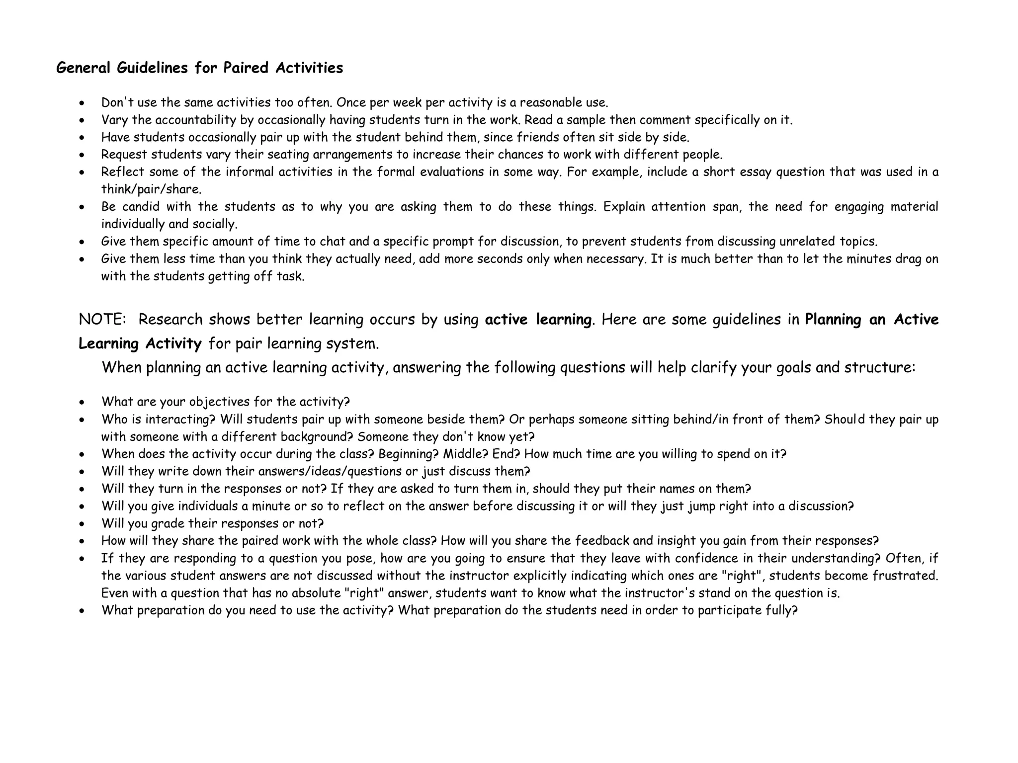 General Guidelines for Paired Activities
Don't use the same activities too often. Once per week per activity is a reasonable use.
Vary the accountability by occasionally having students turn in the work. Read a sample then comment specifically on it.
Have students occasionally pair up with the student behind them, since friends often sit side by side.
Request students vary their seating arrangements to increase their chances to work with different people.
Reflect some of the informal activities in the formal evaluations in some way. For example, include a short essay question that was used in a
think/pair/share.
Be candid with the students as to why you are asking them to do these things. Explain attention span, the need for engaging material
individually and socially.
Give them specific amount of time to chat and a specific prompt for discussion, to prevent students from discussing unrelated topics.
Give them less time than you think they actually need, add more seconds only when necessary. It is much better than to let the minutes drag on
with the students getting off task.
NOTE: Research shows better learning occurs by using active learning. Here are some guidelines in Planning an Active
Learning Activity for pair learning system.
When planning an active learning activity, answering the following questions will help clarify your goals and structure:
What are your objectives for the activity?
Who is interacting? Will students pair up with someone beside them? Or perhaps someone sitting behind/in front of them? Should they pair up
with someone with a different background? Someone they don't know yet?
When does the activity occur during the class? Beginning? Middle? End? How much time are you willing to spend on it?
Will they write down their answers/ideas/questions or just discuss them?
Will they turn in the responses or not? If they are asked to turn them in, should they put their names on them?
Will you give individuals a minute or so to reflect on the answer before discussing it or will they just jump right into a discussion?
Will you grade their responses or not?
How will they share the paired work with the whole class? How will you share the feedback and insight you gain from their responses?
If they are responding to a question you pose, how are you going to ensure that they leave with confidence in their understanding? Often, if
the various student answers are not discussed without the instructor explicitly indicating which ones are "right", students become frustrated.
Even with a question that has no absolute "right" answer, students want to know what the instructor's stand on the question is.
What preparation do you need to use the activity? What preparation do the students need in order to participate fully?
 