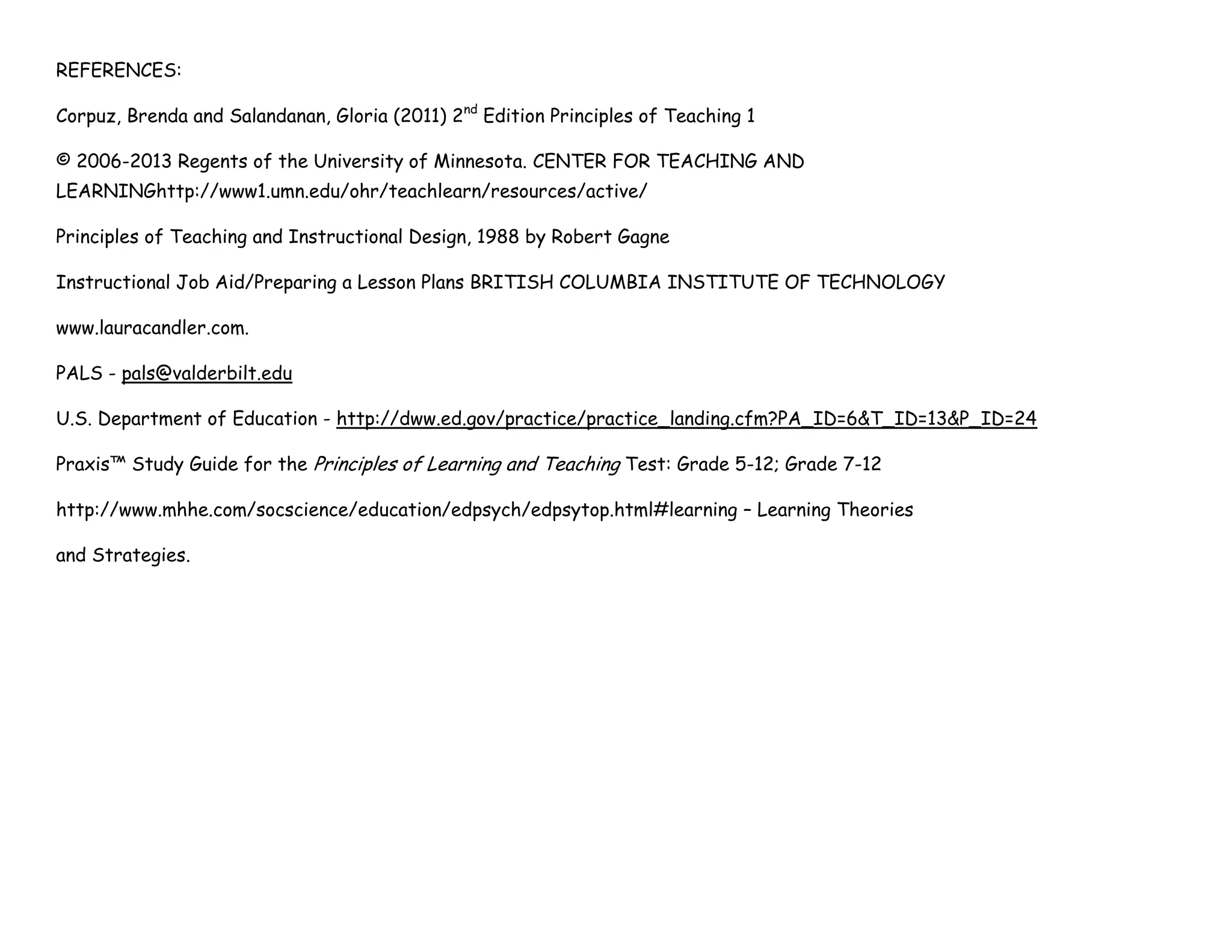 REFERENCES:
Corpuz, Brenda and Salandanan, Gloria (2011) 2nd
Edition Principles of Teaching 1
© 2006-2013 Regents of the University of Minnesota. CENTER FOR TEACHING AND
LEARNINGhttp://www1.umn.edu/ohr/teachlearn/resources/active/
Principles of Teaching and Instructional Design, 1988 by Robert Gagne
Instructional Job Aid/Preparing a Lesson Plans BRITISH COLUMBIA INSTITUTE OF TECHNOLOGY
www.lauracandler.com.
PALS - pals@valderbilt.edu
U.S. Department of Education - http://dww.ed.gov/practice/practice_landing.cfm?PA_ID=6&T_ID=13&P_ID=24
Praxis™ Study Guide for the Principles of Learning and Teaching Test: Grade 5-12; Grade 7-12
http://www.mhhe.com/socscience/education/edpsych/edpsytop.html#learning – Learning Theories
and Strategies.
 