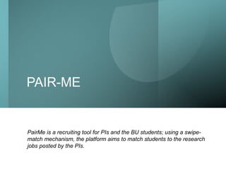 Boston University School/college name here
PAIR-ME
PairMe is a recruiting tool for PIs and the BU students; using a swipe-
match mechanism, the platform aims to match students to the research
jobs posted by the PIs.
 