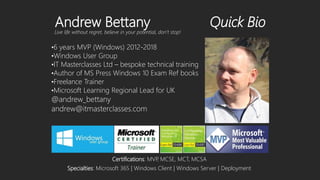 Live life without regret, believe in your potential, don’t stop!
Andrew Bettany Quick Bio
•6 years MVP (Windows) 2012-2018
•Windows User Group
•IT Masterclasses Ltd – bespoke technical training
•Author of MS Press Windows 10 Exam Ref books
•Freelance Trainer
•Microsoft Learning Regional Lead for UK
Specialties: Microsoft 365 | Windows Client | Windows Server | Deployment
Certifications: MVP, MCSE, MCT, MCSA
 