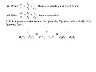 c 
1 
b 
1 
a 
1 
(ii) When , there are infinitely many solutions. 
2 
2 
2 
c 
b 
a 
  
c 
1 
b 
1 
a 
1 
(iii) When , there is no solution. 
2 
2 
2 
c 
b 
a 
  
Note that you can write the solution given by Equations (5) and (6) in the 
following form : 
1 
y 
 
c a c a a b a b 
x 
b c b c 
 
 
 
 
1 2 2 1 1 2 2 1 1 2 2 1 
 