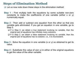 Steps of Elimination Method 
 Let us now note down these steps in the elimination method: 
Step 1 : First multiply both the equations by some suitable non-zero 
constants to make the coefficients of one variable (either x or y) 
numerically equal. 
Step 2 : Then add or subtract one equation from the other so that one 
variable gets eliminated. If you get an equation in one variable, go to 
Step 3. 
 If in Step 2, we obtain a true statement involving no variable, then the 
original pair of equations has infinitely many solutions. 
 If in Step 2, we obtain a false statement involving no variable, then the 
original pair of equations has no solution, i.e., it is inconsistent. 
Step 3 : Solve the equation in one variable (x or y) so obtained to get its 
value. 
Step 4 : Substitute this value of x(or y) in either of the original equations 
to get the value of the other variable. 
 