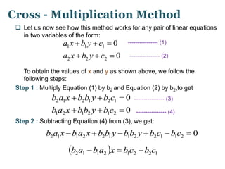 Cross - Multiplication Method 
 Let us now see how this method works for any pair of linear equations 
in two variables of the form: 
a x b y c 0 
---------------- (1) 
0 
   
1 1 1 
a x b y c 
   
2 2 2 
---------------- (2) 
To obtain the values of x and y as shown above, we follow the 
following steps: 
Step 1 : Multiply Equation (1) by b2 and Equation (2) by b2,to get 
b a x b b y b c 0 
---------------- (3) 
0 
   
2 1 2 1 2 1 
b a x b b y b c 
   
1 2 1 2 1 2 
---------------- (4) 
Step 2 : Subtracting Equation (4) from (3), we get: 
0 2 1 1 2 2 1 1 2 2 1 1 2 b a x b a x b b y b b y b c b c  
  2 1 1 2 1 2 2 1 b a b a x  b c b c 
 