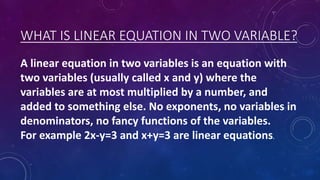 WHAT IS LINEAR EQUATION IN TWO VARIABLE?
A linear equation in two variables is an equation with
two variables (usually cal...