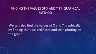 FINDING THE VALUES OF X AND Y BY GRAPHICAL
METHOD
• We can also find the values of X and Y graphically
by finding there co...