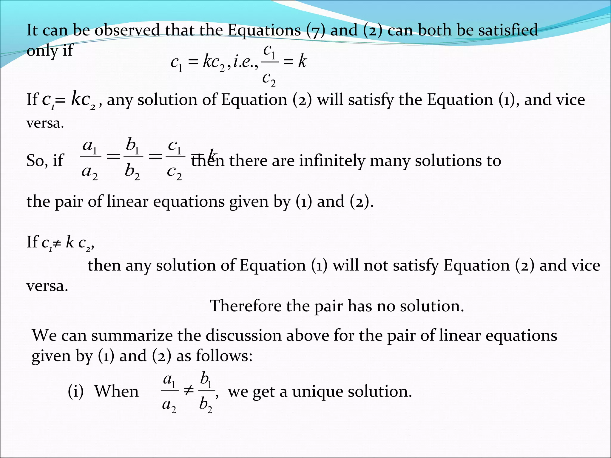 It can be observed that the Equations (7) and (2) can both be satisfied
only if
k
c
c
eikcc ==
2
1
21 .,.,
If c1= kc2 , any solution of Equation (2) will satisfy the Equation (1), and vice
versa.
So, if then there are infinitely many solutions to
the pair of linear equations given by (1) and (2).
If c1≠ k c2,
then any solution of Equation (1) will not satisfy Equation (2) and vice
versa.
Therefore the pair has no solution.
k
c
c
b
b
a
a
===
2
1
2
1
2
1
We can summarize the discussion above for the pair of linear equations
given by (1) and (2) as follows:
(i) When , we get a unique solution.
2
1
2
1
b
b
a
a
≠
 