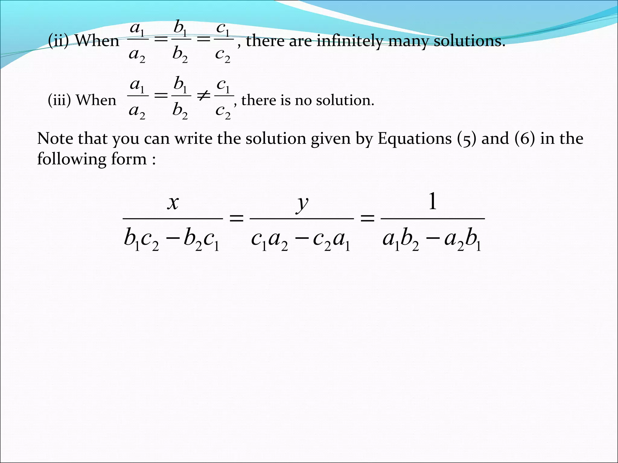 (ii) When , there are infinitely many solutions.
2
1
2
1
2
1
c
c
b
b
a
a
==
(iii) When , there is no solution.
2
1
2
1
2
1
c
c
b
b
a
a
≠=
Note that you can write the solution given by Equations (5) and (6) in the
following form :
122112211221
1
babaacac
y
cbcb
x
−
=
−
=
−
 