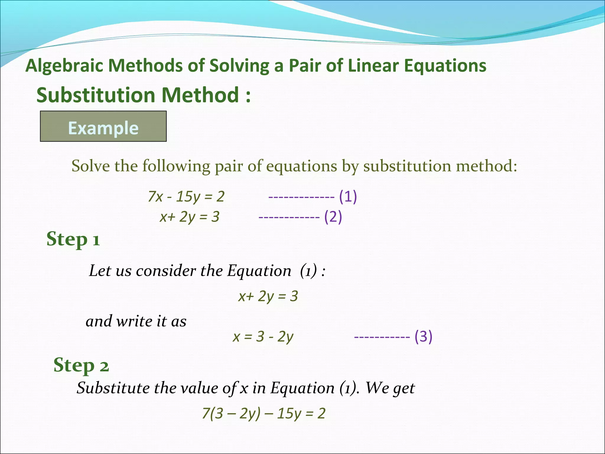 Algebraic Methods of Solving a Pair of Linear Equations
Substitution Method :
Example
Solve the following pair of equations by substitution method:
7x - 15y = 2 ------------- (1)
x+ 2y = 3 ------------ (2)
Let us consider the Equation (1) :
x+ 2y = 3
and write it as
x = 3 - 2y ----------- (3)
Step 1
Substitute the value of x in Equation (1). We get
Step 2
7(3 – 2y) – 15y = 2
 