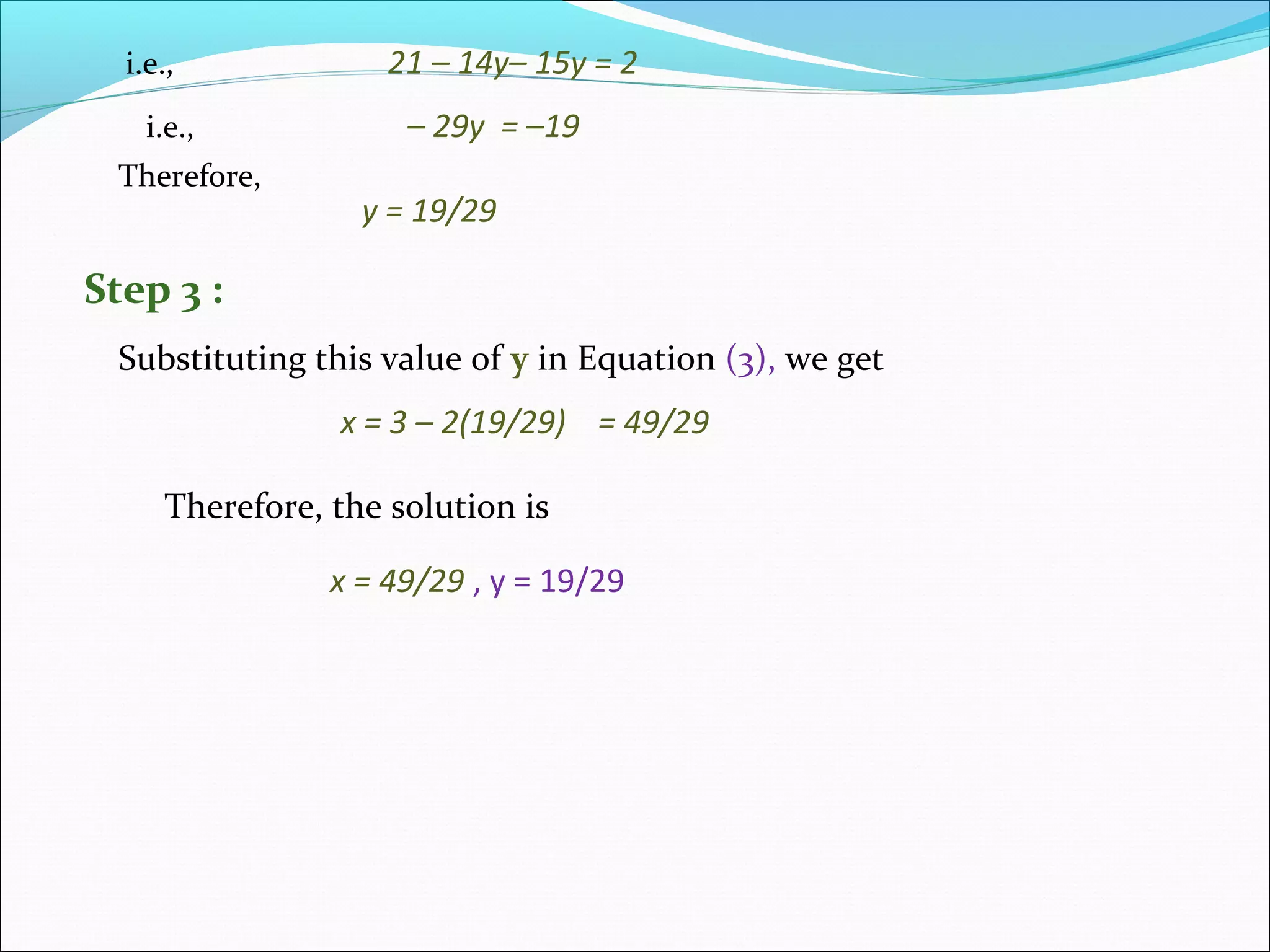 i.e., 21 – 14y– 15y = 2
i.e., – 29y = –19
Therefore,
y = 19/29
Substituting this value of y in Equation (3), we get
Step 3 :
x = 3 – 2(19/29) = 49/29
Therefore, the solution is
x = 49/29 , y = 19/29
 
