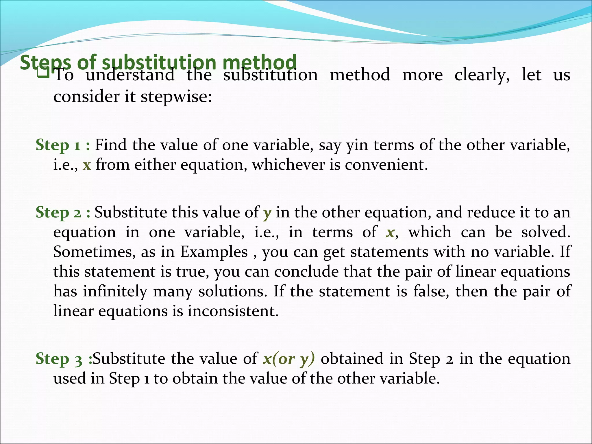 Steps of substitution methodTo understand the substitution method more clearly, let us
consider it stepwise:
Step 1 : Find the value of one variable, say yin terms of the other variable,
i.e., x from either equation, whichever is convenient.
Step 2 : Substitute this value of y in the other equation, and reduce it to an
equation in one variable, i.e., in terms of x, which can be solved.
Sometimes, as in Examples , you can get statements with no variable. If
this statement is true, you can conclude that the pair of linear equations
has infinitely many solutions. If the statement is false, then the pair of
linear equations is inconsistent.
Step 3 :Substitute the value of x(or y) obtained in Step 2 in the equation
used in Step 1 to obtain the value of the other variable.
 