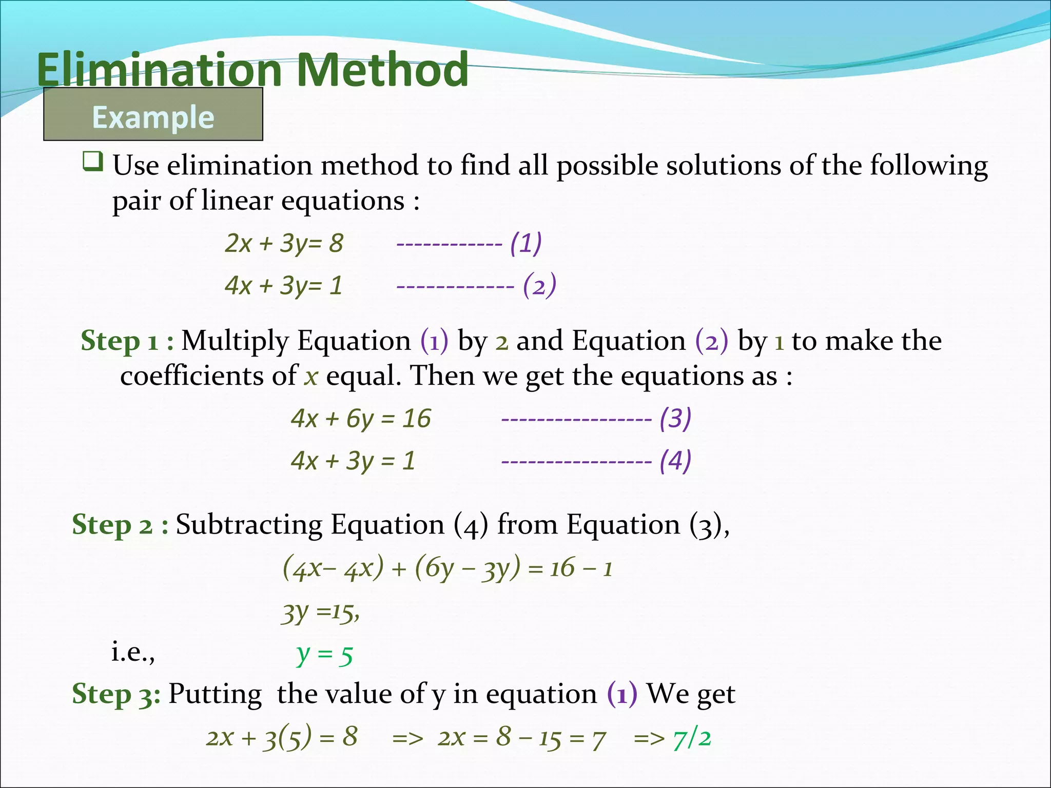 Elimination Method
 Use elimination method to find all possible solutions of the following
pair of linear equations :
2x + 3y= 8 ------------ (1)
4x + 3y= 1 ------------ (2)
Example
Step 1 : Multiply Equation (1) by 2 and Equation (2) by 1 to make the
coefficients of x equal. Then we get the equations as :
4x + 6y = 16 ----------------- (3)
4x + 3y = 1 ----------------- (4)
Step 2 : Subtracting Equation (4) from Equation (3),
(4x– 4x) + (6y – 3y) = 16 – 1
3y =15,
i.e., y = 5
Step 3: Putting the value of y in equation (1) We get
2x + 3(5) = 8 => 2x = 8 – 15 = 7 => 7/2
 