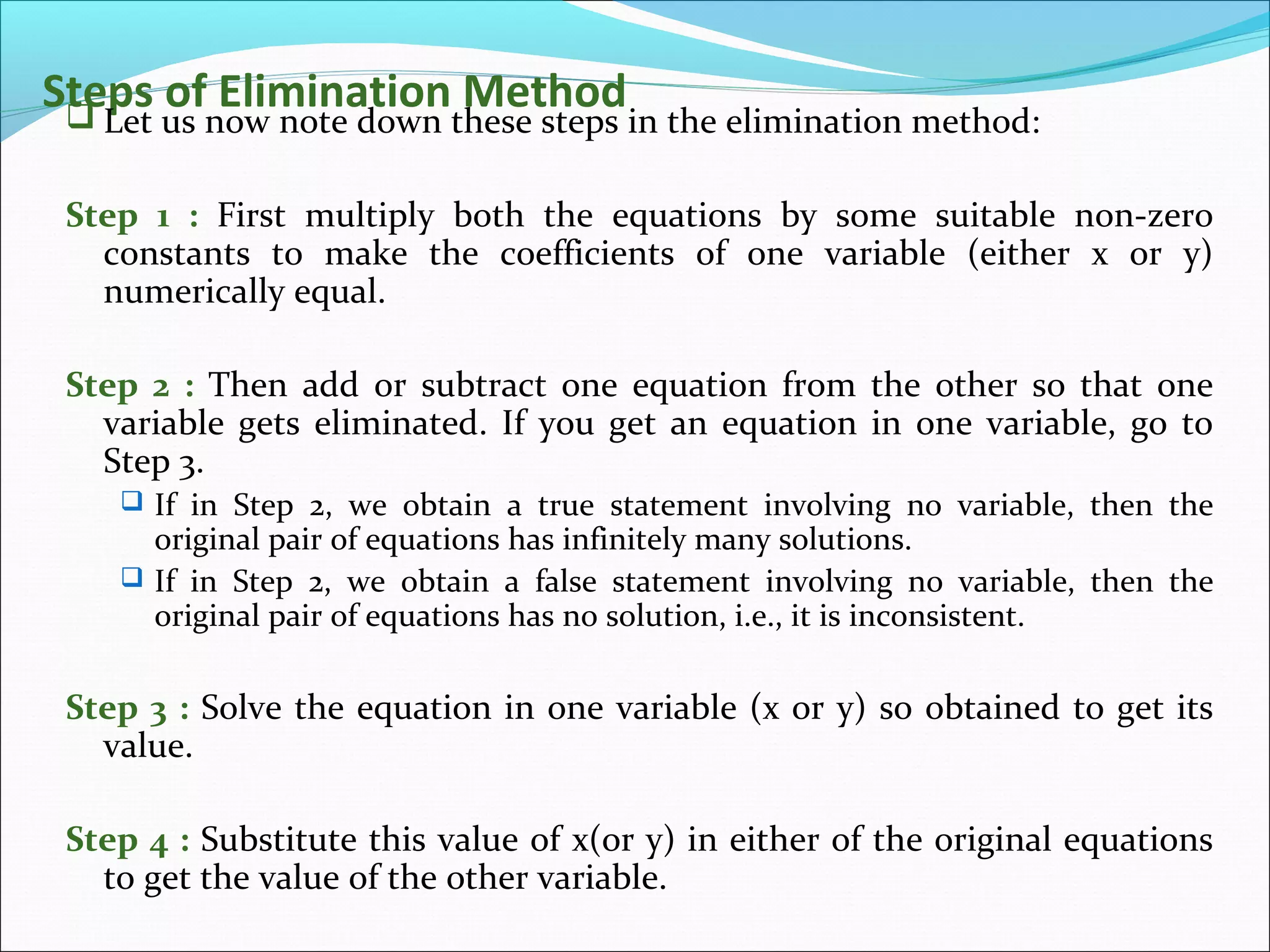 Steps of Elimination Method Let us now note down these steps in the elimination method:
Step 1 : First multiply both the equations by some suitable non-zero
constants to make the coefficients of one variable (either x or y)
numerically equal.
Step 2 : Then add or subtract one equation from the other so that one
variable gets eliminated. If you get an equation in one variable, go to
Step 3.
 If in Step 2, we obtain a true statement involving no variable, then the
original pair of equations has infinitely many solutions.
 If in Step 2, we obtain a false statement involving no variable, then the
original pair of equations has no solution, i.e., it is inconsistent.
Step 3 : Solve the equation in one variable (x or y) so obtained to get its
value.
Step 4 : Substitute this value of x(or y) in either of the original equations
to get the value of the other variable.
 