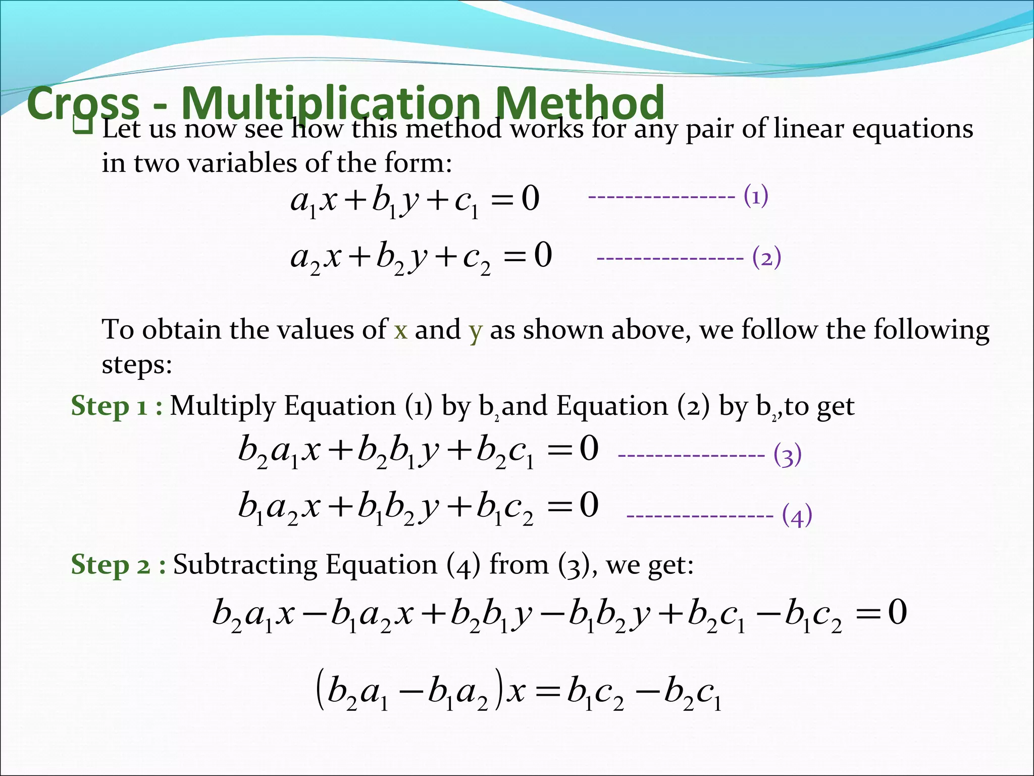 Cross - Multiplication Method Let us now see how this method works for any pair of linear equations
in two variables of the form:
To obtain the values of x and y as shown above, we follow the following
steps:
Step 1 : Multiply Equation (1) by b2and Equation (2) by b2,to get
Step 2 : Subtracting Equation (4) from (3), we get:
0
0
222
111
=++
=++
cybxa
cybxa ---------------- (1)
---------------- (2)
0
0
212121
121212
=++
=++
cbybbxab
cbybbxab ---------------- (3)
---------------- (4)
0211221122112 =−+−+− cbcbybbybbxabxab
( ) 12212112 cbcbxabab −=−
 
