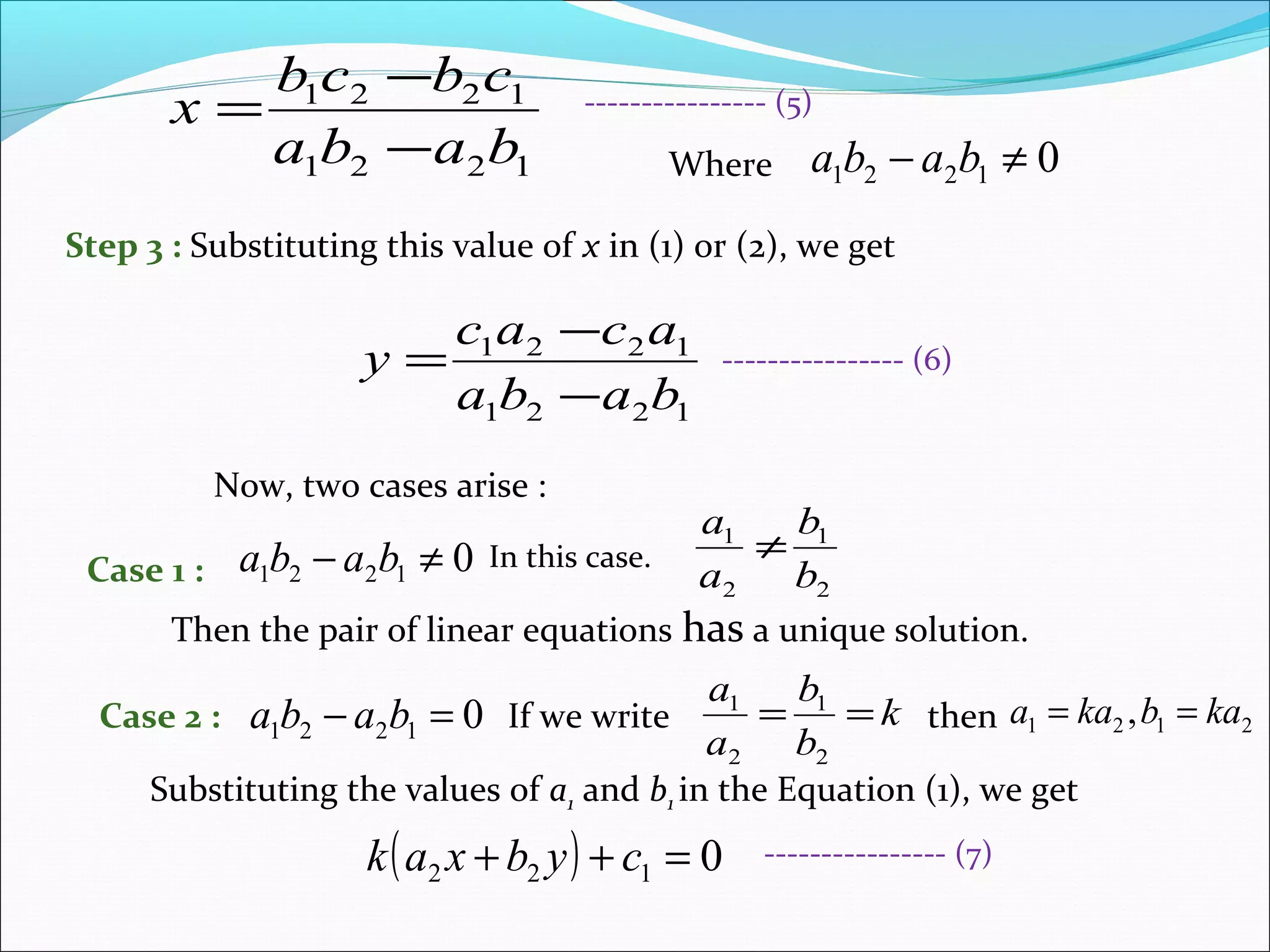 1221
1221
baba
cbcb
x
−
−
=
Where 01221 ≠− baba
Step 3 : Substituting this value of x in (1) or (2), we get
1221
1221
baba
acac
y
−
−
=
Now, two cases arise :
Case 1 : 01221 ≠− baba In this case.
Then the pair of linear equations has a unique solution.
2
1
2
1
b
b
a
a
≠
Case 2 : 01221 =− baba If we write k
b
b
a
a
==
2
1
2
1
then 2121 , kabkaa ==
Substituting the values of a1 and b1 in the Equation (1), we get
( ) 0122 =++ cybxak
---------------- (5)
---------------- (6)
---------------- (7)
 