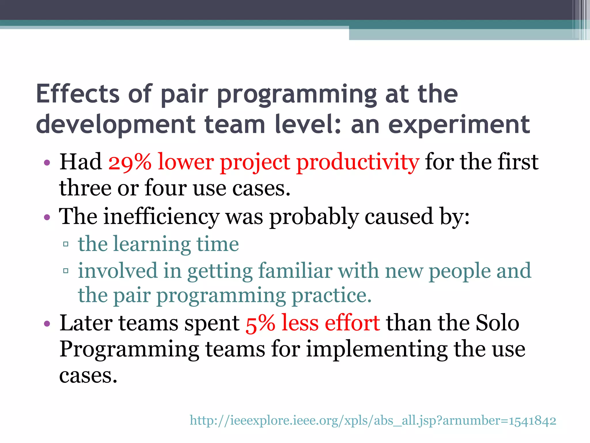 Effects of pair programming at the development team level: an experiment Had  29% lower project productivity  for the first three or four use cases. The inefficiency was probably caused by: the learning time  involved in getting familiar with new people and the pair programming practice. Later teams spent  5% less effort  than the Solo Programming teams for implementing the use cases. http://ieeexplore.ieee.org/xpls/abs_all.jsp?arnumber=1541842   