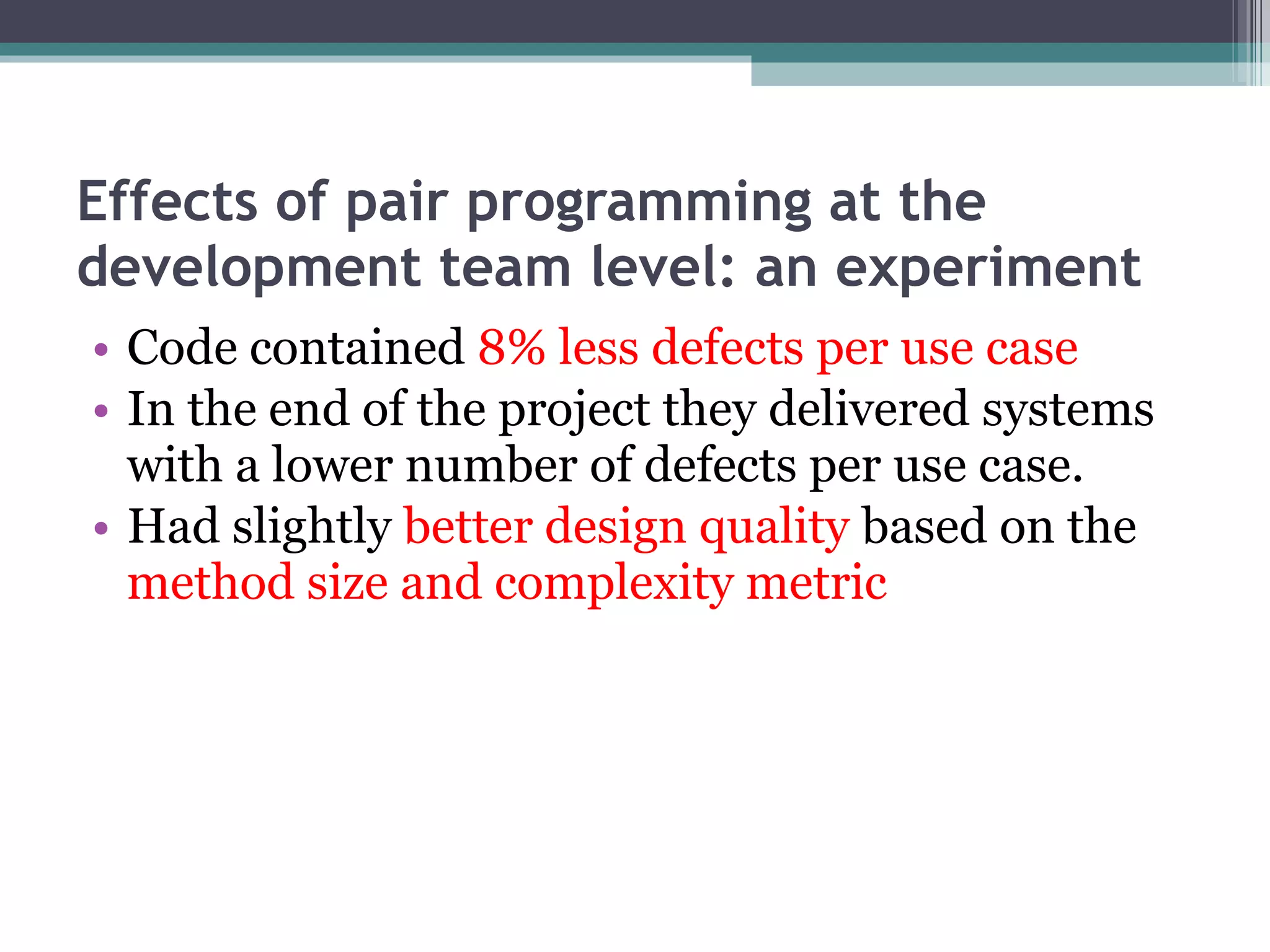Effects of pair programming at the development team level: an experiment Code contained  8% less defects per use case In the end of the project they delivered systems with a lower number of defects per use case. Had slightly  better design quality  based on the  method size and complexity metric 