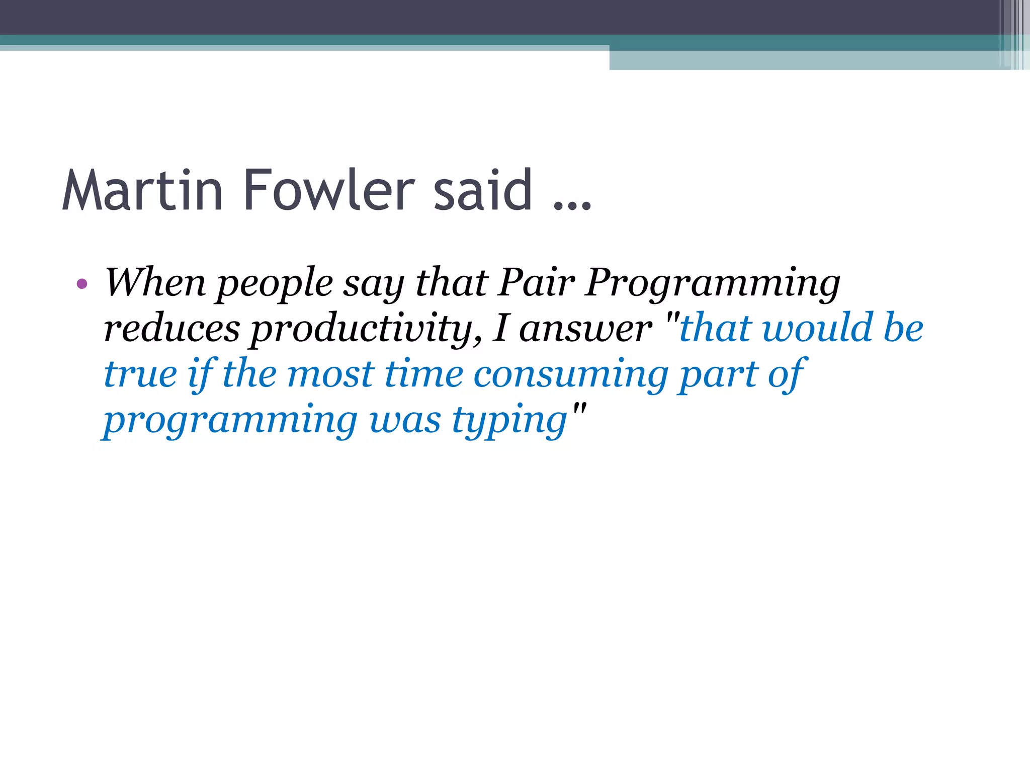 Martin Fowler said … When people say that Pair Programming reduces productivity, I answer &quot; that would be true if the most time consuming part of programming was typing &quot; 