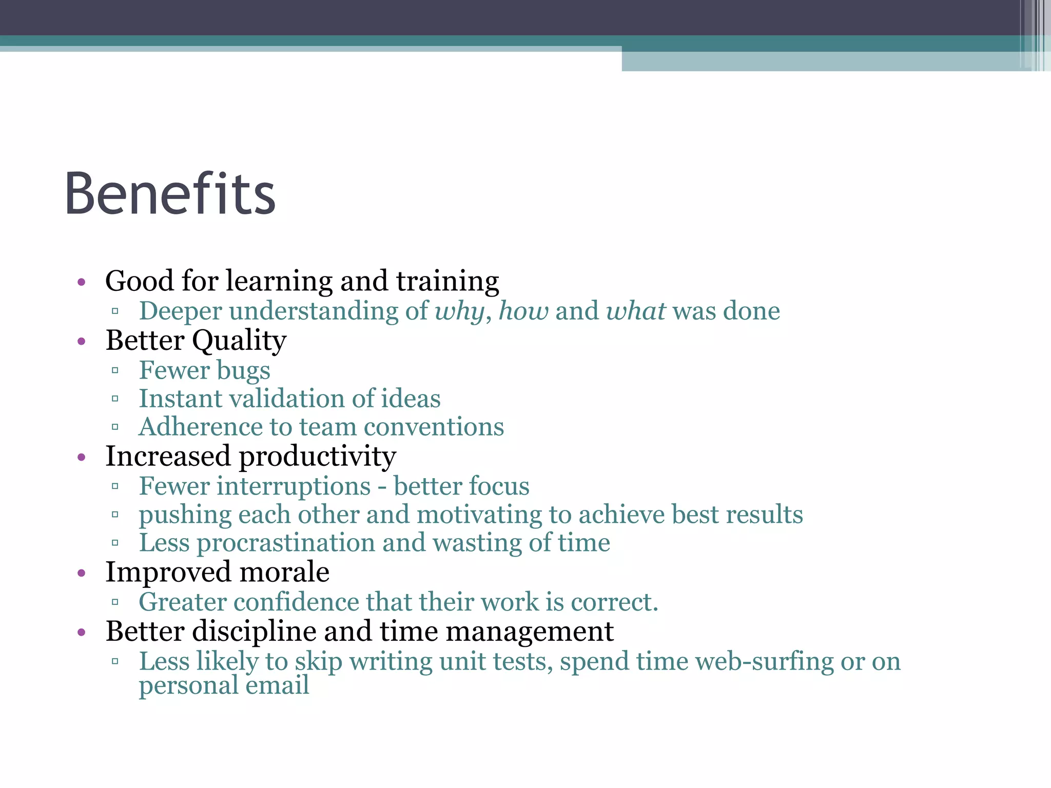 Benefits Good for learning and training Deeper understanding of  why ,  how  and  what  was done Better Quality Fewer bugs Instant validation of ideas Adherence to team conventions Increased productivity Fewer interruptions - better focus pushing each other and motivating to achieve best results Less procrastination and wasting of time Improved morale Greater confidence that their work is correct. Better discipline and time management Less likely to skip writing unit tests, spend time web-surfing or on personal email 
