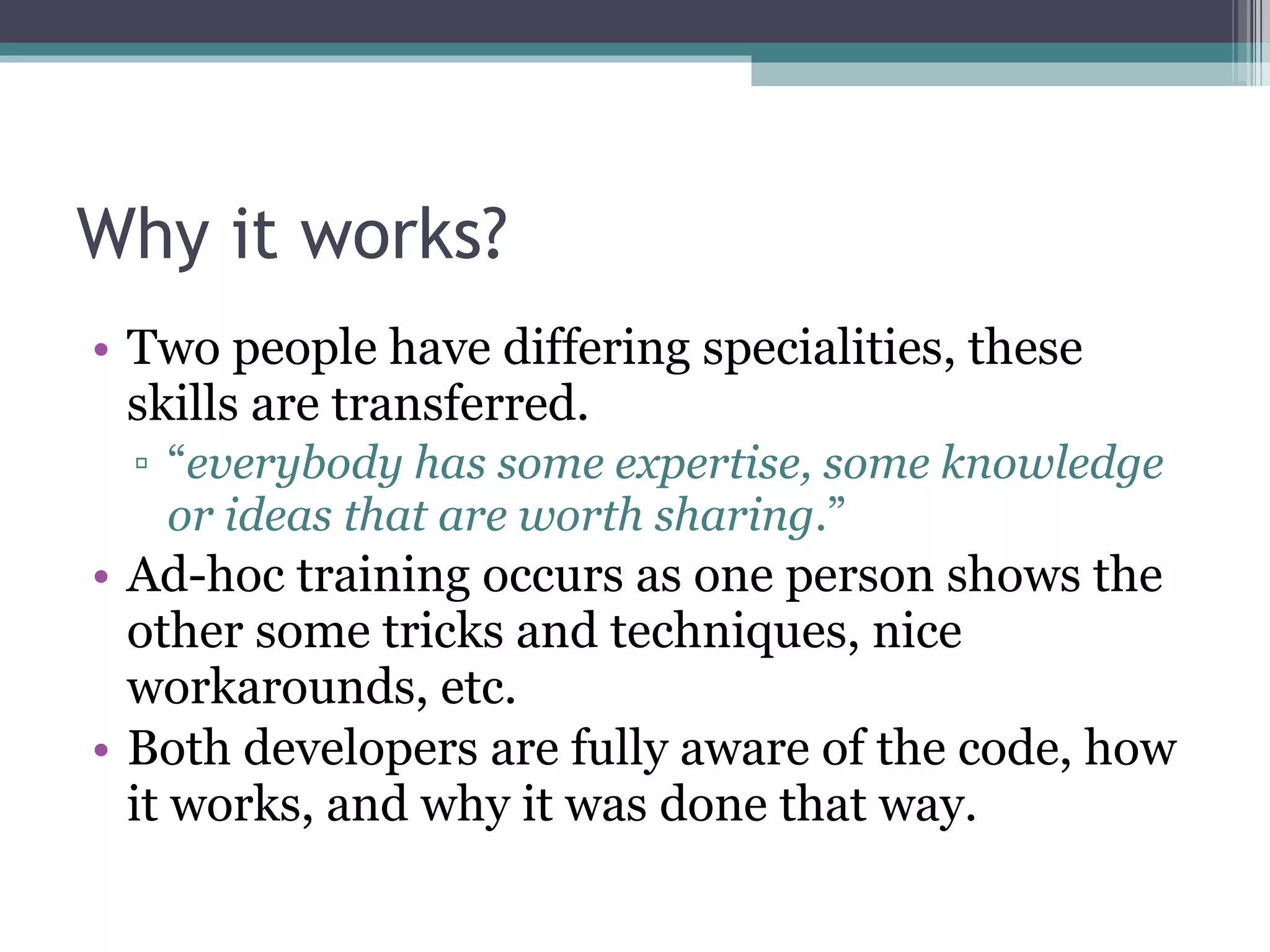 Why it works? Two people have differing specialities, these skills are transferred. “ everybody has some expertise, some knowledge or ideas that are worth sharing .” Ad-hoc training occurs as one person shows the other some tricks and techniques, nice workarounds, etc. Both developers are fully aware of the code, how it works, and why it was done that way. 