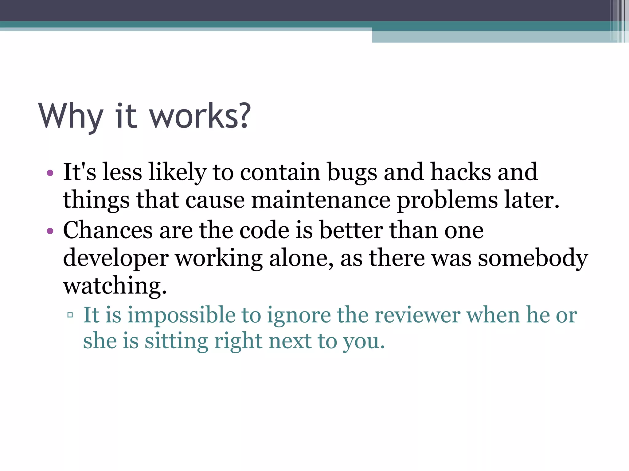 Why it works? It's less likely to contain bugs and hacks and things that cause maintenance problems later. Chances are the code is better than one developer working alone, as there was somebody watching. It is impossible to ignore the reviewer when he or she is sitting right next to you. 