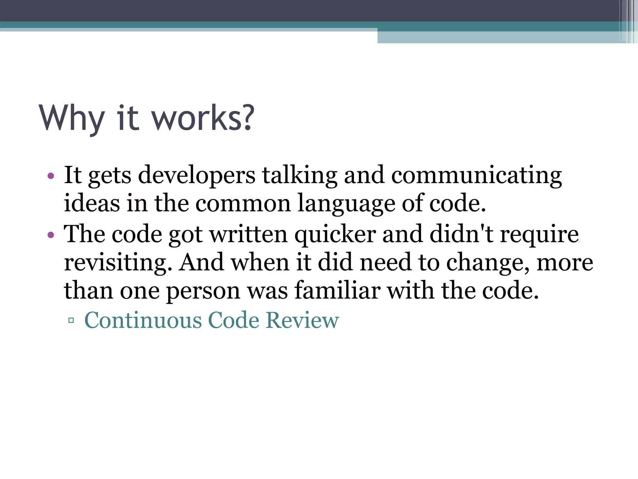 Why it works? It gets developers talking and communicating ideas in the common language of code. The code got written quicker and didn't require revisiting. And when it did need to change, more than one person was familiar with the code. Continuous Code Review 